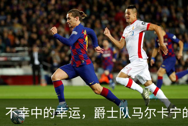 不幸中的幸运，爵士队马尔卡宁的伤情远不及小贾伦·杰克逊严重