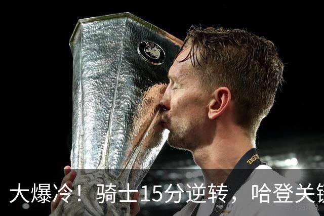 大爆冷！骑士15分逆转，哈登关键救赎，麦丹六犯驱逐，华子空砍47分