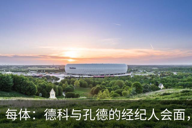 每体：德科与孔德的经纪人会面，巴萨不排除听取对孔德的报价
