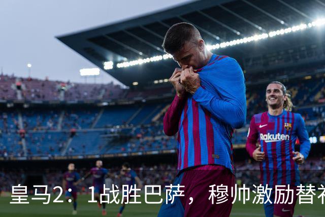 皇马2：1战胜巴萨，穆帅激励替补门将卢宁，并称赞带伤踢40分钟比赛的巴尔韦德