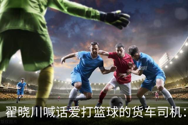 翟晓川喊话爱打篮球的货车司机：来首钢主场为我们加油