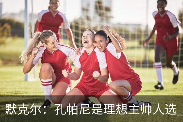 默克尔：孔帕尼是理想主帅人选 身体发出“停下来”信号也算好事