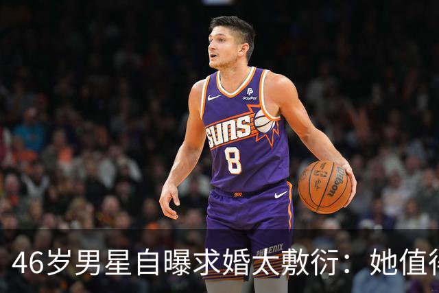 46岁男星自曝求婚太敷衍：她值得更好的